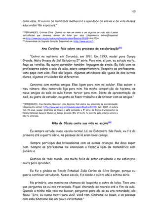 60
como esse. O auxílio de monitores melhorará a qualidade de ensino e de vida desses
educandos tão especiais.”
[29]
FERNANDES, Cristian Elvis. Quando se tem um sonho e um objetivo na vida, não é pelas
deficiências que devemos deixar de lutar por eles. [depoimento online].Disponível
em:http://www.saci.org.br/index.php?modulo=akemi¶metro=14188>.dez.2004.
[30]
Universidade do Sagrado Coração. Disponível em :http://www.usc.br/>.
Ana Carolina fala sobre seu processo de escolarização[31]
“Entrei no maternal em Corumbá, em 1991. Em 1993, mudei para Campo
Grande, Mato Grosso do Sul. Estudo na 5ª série. Para mim, é bom, eu estudo muito,
faço as tarefas. Eu quero aprender também linguagem de sinais. Eu falo com os
professores sobre a sala de aula, sobre comportamento. Respeito os professores,
bato papo com eles. Eles são legais. Algumas atividades são iguais às dos outros
alunos, algumas atividades são diferentes.
Converso com minhas amigas. Elas ligam para mim no celular. Elas sabem o
meu número. Meu namorado liga para mim. Na minha competição de hipismo, os
meus amigos da sala de aula foram torcer para mim. Gosto de apresentação de
Axé, eu gosto de estudar, eu gosto de fazer trabalho e de brincar com as amigas.”
[31]
RODRIGUES, Ana Carolina Queiroz. Ana Carolina fala sobre seu processo de escolarização.
[depoimento online] :http://www.saci.org.br/?modulo=akemi¶metro=14190> dez. 2004. A autora
tem 15 anos, possui Síndrome de Down e está cursando a 5a
série do Ensino Fundamental na
Escola Estadual General Malan em Campo Grande, MS. O texto foi escrito pela própria autora e
não foi alterado.
Rita de Cássia conta sua vida na escola[32]
Eu sempre estudei numa escola normal. Lá, no Externato São Paulo, eu fiz da
primeira até a quarta série. As pessoas de lá eram boas comigo.
Sempre participei das brincadeiras com as outras crianças. Me dava super
bem. Sempre as professoras me ensinavam a fazer a lição de matemática com
paciência.
Gostava de todo mundo, era muito feliz de estar estudando e me esforçava
muito para aprender.
Eu fiz o ginásio na Escola Estadual João Carlos da Silva Borges, porque eu
queria continuar estudando. Nessa escola, fiz desde a quinta até a sétima série.
No primário, uma menina me chamava de louquinha e outra de boba. Teve uma
que perguntou se eu era retardada. Fiquei chorando do recreio até o fim da aula.
Quando a minha mãe veio me buscar, perguntei para ela se eu era retardada, ela
falou: “Rita, eu nunca menti para você. Você tem Síndrome de Down, e as pessoas
com essa síndrome são um pouco retardadas.”
 