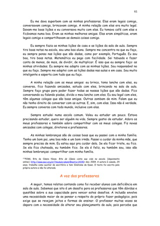 61
Eu me dava superbem com as minhas professoras. Elas eram legais comigo,
conversavam comigo, brincavam comigo. A minha relação com elas era muito legal.
Davam-me boas lições e eu conversava muito com elas. Eu tomava café com elas e
ficávamos numa boa. Eram as minhas melhores amigas. Elas eram simpáticas, eram
legais comigo e compartilhavam as demais coisas comigo.
Eu sempre fazia as minhas lições de casa e as lições da sala de aula. Sempre
tiro boas notas na escola, sou uma boa aluna. Sempre me concentro no que eu faço,
eu sempre penso nas lições que são dadas, como por exemplo, Português. Eu sou
boa, tiro boas notas. Matemática eu pego com facilidade. Sei tabuada e fazer
conta de menos, de mais, de dividir, de multiplicar. É isso que eu sempre faço: as
minhas atividades. Eu sempre me adapto com as minhas lições. Sou responsável no
que eu faço. Sempre me adaptei com as lições dadas nas aulas e em casa. Sou muito
inteligente e esperta com tudo que eu faço.
A minha relação com os meus amigos: eu brinco, tomo lanche com eles, eu
converso, fico fazendo amizades, estudo com eles, brincando na sala de aula.
Sempre faço grupo para poder fazer todas as nossas lições que são dadas. Fico
conversando ou falando piadas, divido o meu lanche com eles. Eu sou legal com eles,
têm algumas colegas que são boas amigas. Outras zombam de mim. Falam que eu
não tenho direito de conversar com as outras. E, sim, com elas. Isso não é verdade.
Eu sempre converso com todo mundo, inclusive com elas.
Sempre estudei numa escola comum. Valeu eu estudar um pouco. Estava
precisando estudar, quero ser alguém na vida. Sempre gostei de estudar. Adoro os
meus professores e também adoro compartilhar com os meus colegas. Fiz novas
amizades com colegas, diretores e professores.
As minhas lembranças são de coisas boas que eu passei com a minha família.
Tenho um bom pai, uma boa mãe e um bom irmão. Passei a cuidar da minha mãe, que
sempre precisa de mim. Eu estou aqui pra cuidar dela. Se ela ficar triste, eu fico.
Se ela fica chateada, eu também fico. Se ela é feliz, eu também sou, isso são
minhas lembranças: compartilhar com minha família.
[32]
POKK, Rita de Cássia Niess. Rita de Cássia conta sua vida na escola. [depoimento
online] :http://www.saci.org.br/?modulo=akemi¶metro=14190> dez. 2004. A autora é casada, 24
anos, trabalha como auxiliar de escritório e tem Síndrome de Down. O texto foi escrito pela
própria autora e não foi alterado.
A voz dos professores
A seguir, temos relatos contando como foi receber alunos com deficiência em
sala de aula. Sabemos que isto é um desafio para os professores que têm dúvidas e
questões sobre a sua capacidade para vencer estes desafios. A inclusão envolve
uma necessidade maior de se pensar a respeito do próprio fazer pedagógico, pois
exige que se revejam jeitos e formas de ensinar. O professor muitas vezes se
depara com a necessidade de alterar seu planejamento de aula, pois percebe que
 