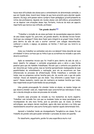 62
houve mais dificuldade dos alunos para o entendimento de determinado conteúdo, e
que em função disso, levará mais tempo do que havia previsto para abordar aquele
assunto. Ou seja, este pensar sobre o próprio fazer pedagógico já está presente na
rotina dos professores. Quando ele recebe alunos com deficiência, provavelmente
vai se deparar com situações desse tipo. Portanto, trata-se de mais um aspecto
importante que merece sua reflexão, professor.
“Um grande desafio”[33]
“Trabalhar a inclusão de um aluno portador de necessidades especiais dentro
de uma classe regular foi, para mim, um grande desafio. As dúvidas iniciais foram:
Será que vou conseguir? Como devo fazer para integrá-lo ao grupo? Como trazê-lo
para dentro da sala de aula e aceitar conviver com colegas desconhecidos,
conhecer a escola, o espaço, as pessoas, os limites...? Será que vou incluí-lo ou
integrá-lo?
Como vou trabalhar os conteúdos com ele e os demais? Como deverão ser suas
atividades? A única certeza que eu tinha é que eu acreditava na inclusão e que esta
deveria acontecer.
Após os momentos iniciais que foi trazê-lo para dentro da sala de aula, o
maior desafio foi adequar o conteúdo programado para a série a uma forma
possível para que ele também trabalhasse. Percebi que o contexto era possível de
ser discutido por todos juntos, mas as tarefas apresentavam inadequações às suas
possibilidades de entendimento e realização, pois ele se encontrava em fase
diferenciada no processo de alfabetização. Então trabalhava o conteúdo com
todos, mas eu preparava outras tarefas para ele, de acordo com o que ele podia
realizar. Houve um momento que ele disse: “Sou diferente e posso fazer o que
quero”. Nesse momento, resolvi que ele realizaria as mesmas tarefas que todos,
mas respeitando as particularidades da sua produção.
Uma grande preocupação foi atender todos os alunos, ao mesmo tempo em
que deveria atender cada um, respeitando suas características individuais. E mais,
dar a devida atenção ao aluno em processo de inclusão.
Durante esse processo de inclusão eu tive momentos de muita angústia.
Trabalhar com inclusão fez com que eu mudasse todos os meus paradigmas e os
recompusesse de uma nova forma, pois eu percebia que, às vezes, as minhas
estratégias, que sempre deram resultado, agora não mais serviam e eu tinha que
imediatamente encontrar uma outra forma para resolver aquele determinado fato.
Aprendi a trabalhar tendo um Acompanhante Terapêutico em classe. Foi um
trabalho de grande valia para poder entender o processo do aluno em questão.
Foi desafiante, angustiante, porém foi uma experiência muito rica!
 