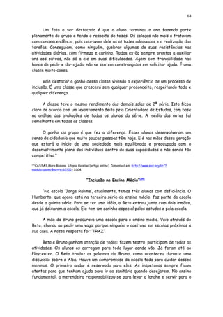 63
Um fato a ser destacado é que o aluno terminou o ano fazendo parte
plenamente do grupo e tendo o respeito de todos. Os colegas não mais o tratavam
com condescendência, pois cobravam dele as atitudes adequadas e a realização das
tarefas. Conseguiam, como ninguém, quebrar algumas de suas resistências nas
atividades diárias, com firmeza e carinho. Todos estão sempre prontos a auxiliar
uns aos outros, não só a ele em suas dificuldades. Agem com tranqüilidade nas
horas de pedir e dar ajuda, não se sentem constrangidos em solicitar ajuda. É uma
classe muito coesa.
Vale destacar o ganho dessa classe vivendo a experiência de um processo de
inclusão. É uma classe que crescerá sem qualquer preconceito, respeitando toda e
qualquer diferença.
A classe teve o mesmo rendimento das demais salas de 2ª série. Isto ficou
claro de acordo com um levantamento feito pela Orientadora de Estudos, com base
na análise das avaliações de todos os alunos da série. A média das notas foi
semelhante em todas as classes.
O ganho do grupo é que fez a diferença. Esses alunos desenvolveram um
senso de cidadania que muito poucas pessoas têm hoje. E é nas mãos dessa geração
que estará o início de uma sociedade mais equilibrada e preocupada com o
desenvolvimento pleno dos indivíduos dentro de suas capacidades e não sendo tão
competitiva.”
[33]
CASSAS,Mara Rosana. Utopia Possível.[artigo online]. Disponível em :http://www.saci.org.br/?
modulo=akemi¶metro=10702> 2004.
“Inclusão no Ensino Médio”[34]
“Na escola ‘Jorge Rahme’, atualmente, temos três alunos com deficiência. O
Humberto, que agora está na terceira série do ensino médio, faz parte da escola
desde a quinta série. Para se ter uma idéia, o Beto entrou junto com dois irmãos,
que já deixaram a escola. Ele tem um carinho especial pelos estudos e pela escola.
A mãe do Bruno procurava uma escola para o ensino médio. Veio através do
Beto, chorou ao pedir uma vaga, porque ninguém o aceitava em escolas próximas à
sua casa. A nossa resposta foi: ‘TRAZ’.
Beto e Bruno ganham atenção de todos: fazem teatro, participam de todas as
atividades. Os alunos os carregam para todo lugar aonde vão. Já foram até ao
Playcenter. O Beto traduz as palavras do Bruno, como aconteceu durante uma
discussão sobre a Alca. Houve um compromisso da escola toda para cuidar desses
meninos. O primeiro andar é reservado para eles. As inspetoras sempre ficam
atentas para que tenham ajuda para ir ao sanitário quando desejarem. No ensino
fundamental, a merendeira responsabilizou-se para levar o lanche e servir para o
 