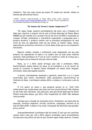 64
Humberto. Tudo isso numa escola que possui 22 classes por período. Ambos os
meninos são deficientes físicos.”
[34]
SÁVIO, Terezinha Aparecida.Inclusão no Ensino Médio. [artigo online]. Disponível
em :http://www.saci.org.br/?modulo=akemi¶metro=11493>. Jul. 2004. A autora é professora da
Escola Estadual Jorge Rahme em São Bernardo do Campo, SP.
“Os homens não fervem à mesma temperatura”[35]
“Por algum tempo, lamentei profundamente não estar com a filmadora em
mãos para registrar o primeiro dia de aula na Escola Municipal de Ensino Básico
(EMEB) em que trabalho. Era o primeiro dia do ano letivo de 2004 e recebíamos as
crianças. Direção, professores e funcionários organizados e preparados para o
primeiro encontro; o primeiro contato com os principais protagonistas da cena
inicial de mais um espetáculo anual em que somos, ao mesmo tempo, atores,
espectadores, produtores, diretores e críticos desse drama que se vive atualmente
nas escolas.
Especial cuidado, atenção e acolhimento eram dispensados aos que pela
primeira vez ingressavam no elenco e no cenário novo de suas novas vivências
escolares. Cada professora do 1º ano do ciclo I conferia o nome da criança que a
mãe entregava com os nomes da lista que tinha em mãos.
Nisso, eu vi a Kátia sendo entregue pela mãe à professora Nelba.
Instintivamente nossos olhares (os meus, os da professora e os do diretor da
escola) se cruzaram. O espanto estava estampado em nossos olhos. Ninguém,
entretanto, disse nada naquele momento.
A garota, extremamente assustada e agressiva, esmurrava o ar e a quem
encontrasse pela frente. Visivelmente, Kátia apresentava características de
Síndrome de Down. A professora acalmou Kátia e conduziu a turma para a sala de
aula.
O trio gestor se reuniu e uma pergunta pairava no ar. ‘Você tinha
conhecimento que receberíamos uma aluna com tais características?’ Não. Nenhum
de nós tinha sido informado, nem pelos pais, nem pela Escola Municipal de Ensino
Infantil Graciliano Ramos, que Kátia tinha freqüentado em 2004. Não sabíamos
como proceder.
Confesso que a situação me incomodava muito. Atualmente, em todos anais de
educação, literatura disponível, oficinas, encontros, congressos, Internet só se
fala em INCLUSÃO. A palavra virou moda. As pessoas vão definindo suas posições:
pró ou contra?
Surpreendentemente a professora não fez drama. É claro que veio conversar
conosco sobre como agir com a Kátia. Queria orientação, queria procedimentos
eficazes para sua prática em sala de aula. Durante algum tempo observei, reclamei
 