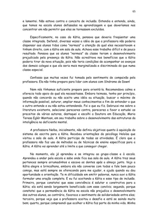 65
e lamentei. Não estava contra o conceito de inclusão. Entendia e entendo, ainda,
que temos na escola alunos defasados na aprendizagem e que deveríamos nos
concentrar em não permitir que eles se tornassem excluídos.
Especificamente, no caso da Kátia, pensava que deveria freqüentar uma
classe integrada. Defendi, diversas vezes a idéia de que a professora não poderia
dispensar aos alunos tidos como “normais” a atenção da qual eles necessitavam e
tinham direito, com a Kátia em sala de aula. Achava esse trabalho difícil e de pouco
resultado. Pensava que os alunos “normais” da classe teriam o desenvolvimento
prejudicado pela presença da Kátia. Não acreditava nos benefícios que a Kátia
poderia tirar da nova situação, pois não teria condições de acompanhar os avanços
dos demais colegas e que ela seria mais marginalizada e discriminada do que numa
classe especial.
Confesso que muitas vezes fui tomada pelo sentimento de compaixão pela
professora. Ela não tinha preparo para lidar com alunos com Síndrome de Down!
Nem nós tínhamos suficiente preparo para orientá-la. Recomendava calma e
oferecia todo apoio do qual ela necessitasse. Embora teimosa, tenho por princípio,
quando não concordo ou não aceito uma idéia ou situação, buscar o máximo de
informação possível, saturar, ampliar meus conhecimentos a fim de entender o que
o outro entende e eu não estou entendendo. Foi o que eu fiz. Debrucei-me sobre a
literatura existente, selecionei pareceres contra, pareceres a favor e estudei os
preceitos de vários autores, destaquei e escolhi a Doutora em Educação, Maria
Teresa Eglér Mantoan, em seu trabalho sobre o desenvolvimento das estruturas da
inteligência no deficiente mental.
A professora Nelba, inicialmente, não definiu objetivos quanto à aquisição do
sistema de escrita para a Kátia. Recebeu orientações da psicóloga Heloísa que
visitou a sala de aula. A Kátia participa de todas as atividades. É claro que a
professora não faz uso de métodos ou de técnicas de ensino específicas para a
Kátia. A Kátia vai aprender até o limite a que conseguir chegar.
No momento, ela já aprendeu e se integrou ao grupo-classe e à escola.
Aprendeu a andar pela escola e sabe onde fica sua sala de aula. A Kátia traz seus
pertences sempre arrumadinhos e escova os dentes após o almoço junto. Vejo a
Kátia alegre e brincalhona, embora ela não converse com todos e fale bem pouco
comigo, mas está sempre se oferecendo para me ajudar, e ajuda quando eu dou
oportunidade e orientação. Te m dificuldade em emitir palavras, nunca ouvi a Kátia
formular uma oração completa. E eu fui aceitando a Kátia e esse tipo de inclusão.
Primeiro, porque constatei que essa convivência é salutar e construtiva para a
Kátia; ela está sendo largamente beneficiada com esse convívio; segundo, porque
constatei que a permanência da Kátia na escola não prejudica o desenvolvimento
dos outros alunos, ao contrário, favorece o sentimento de solidariedade entre eles;
terceiro, porque vejo que a professora aceitou o desafio e está se saindo muito
bem; quarto, porque compreendi que acolher a Kátia faz parte da minha vida. Minha
 