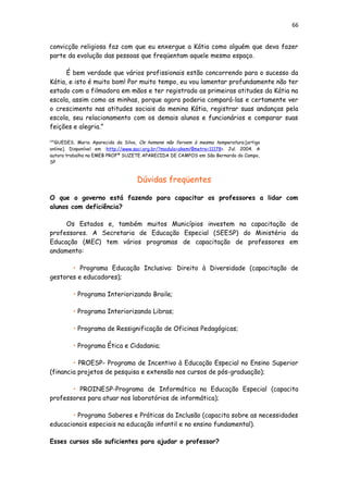 66
convicção religiosa faz com que eu enxergue a Kátia como alguém que deva fazer
parte da evolução das pessoas que freqüentam aquele mesmo espaço.
É bem verdade que vários profissionais estão concorrendo para o sucesso da
Kátia, e isto é muito bom! Por muito tempo, eu vou lamentar profundamente não ter
estado com a filmadora em mãos e ter registrado as primeiras atitudes da Kátia na
escola, assim como as minhas, porque agora poderia compará-las e certamente ver
o crescimento nas atitudes sociais da menina Kátia, registrar suas andanças pela
escola, seu relacionamento com os demais alunos e funcionários e comparar suas
feições e alegria.”
[35]
GUEDES, Maria Aparecida da Silva, Os homens não fervem à mesma temperatura.[artigo
online]. Disponível em :http://www.saci.org.br/?modulo=akemi¶metro=11178>. Jul. 2004. A
autora trabalha na EMEB PROFª SUZETE APARECIDA DE CAMPOS em São Bernardo do Campo,
SP
Dúvidas freqüentes
O que o governo está fazendo para capacitar os professores a lidar com
alunos com deficiência?
Os Estados e, também muitos Municípios investem na capacitação de
professores. A Secretaria de Educação Especial (SEESP) do Ministério da
Educação (MEC) tem vários programas de capacitação de professores em
andamento:
• Programa Educação Inclusiva: Direito à Diversidade (capacitação de
gestores e educadores);
• Programa Interiorizando Braile;
• Programa Interiorizando Libras;
• Programa de Ressignificação de Oficinas Pedagógicas;
• Programa Ética e Cidadania;
• PROESP- Programa de Incentivo à Educação Especial no Ensino Superior
(financia projetos de pesquisa e extensão nos cursos de pós-graduação);
• PROINESP-Programa de Informática na Educação Especial (capacita
professores para atuar nos laboratórios de informática);
• Programa Saberes e Práticas da Inclusão (capacita sobre as necessidades
educacionais especiais na educação infantil e no ensino fundamental).
Esses cursos são suficientes para ajudar o professor?
 