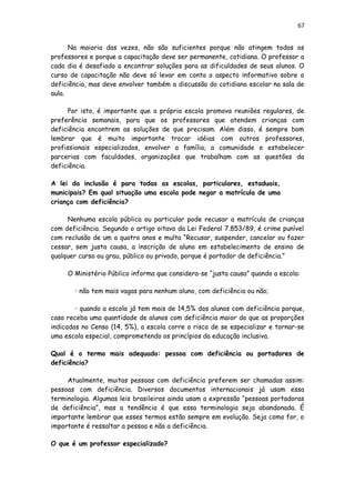 67
Na maioria das vezes, não são suficientes porque não atingem todos os
professores e porque a capacitação deve ser permanente, cotidiana. O professor a
cada dia é desafiado a encontrar soluções para as dificuldades de seus alunos. O
curso de capacitação não deve só levar em conta o aspecto informativo sobre a
deficiência, mas deve envolver também a discussão do cotidiano escolar na sala de
aula.
Por isto, é importante que a própria escola promova reuniões regulares, de
preferência semanais, para que os professores que atendem crianças com
deficiência encontrem as soluções de que precisam. Além disso, é sempre bom
lembrar que é muito importante trocar idéias com outros professores,
profissionais especializados, envolver a família, a comunidade e estabelecer
parcerias com faculdades, organizações que trabalham com as questões da
deficiência.
A lei da inclusão é para todas as escolas, particulares, estaduais,
municipais? Em qual situação uma escola pode negar a matrícula de uma
criança com deficiência?
Nenhuma escola pública ou particular pode recusar a matrícula de crianças
com deficiência. Segundo o artigo oitavo da Lei Federal 7.853/89, é crime punível
com reclusão de um a quatro anos e multa “Recusar, suspender, cancelar ou fazer
cessar, sem justa causa, a inscrição de aluno em estabelecimento de ensino de
qualquer curso ou grau, público ou privado, porque é portador de deficiência.”
O Ministério Público informa que considera-se “justa causa” quando a escola:
• não tem mais vagas para nenhum aluno, com deficiência ou não;
• quando a escola já tem mais de 14,5% dos alunos com deficiência porque,
caso receba uma quantidade de alunos com deficiência maior do que as proporções
indicadas no Censo (14, 5%), a escola corre o risco de se especializar e tornar-se
uma escola especial, comprometendo os princípios da educação inclusiva.
Qual é o termo mais adequado: pessoa com deficiência ou portadores de
deficiência?
Atualmente, muitas pessoas com deficiência preferem ser chamadas assim:
pessoas com deficiência. Diversos documentos internacionais já usam essa
terminologia. Algumas leis brasileiras ainda usam a expressão “pessoas portadoras
de deficiência”, mas a tendência é que essa terminologia seja abandonada. É
importante lembrar que esses termos estão sempre em evolução. Seja como for, o
importante é ressaltar a pessoa e não a deficiência.
O que é um professor especializado?
 