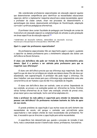 68
São considerados professores especializados em educação especial aqueles
que desenvolveram competências para identificar as necessidades educacionais
especiais, definir e implementar respostas educativas a essas necessidades, apoiar
o professor da classe comum, atuar nos processos de desenvolvimento e
aprendizagem dos alunos, desenvolvendo estratégias de flexibilização, adaptação
curricular e práticas pedagógicas alternativas.
O professor deve cursar faculdade de pedagogia com formação em cursos de
licenciatura em educação especial ou complementação de estudos ou pós-graduação
em áreas específicas de educação especial.[36]
[36]
SECRETARIA DE EDUCAÇÃO ESPECIAL; MINISTÉRIO DA EDUCAÇÃO. Diretrizes
Nacionais para a Educação Especial na Educação Básica: SEESP/MEC, 2001.
Qual é o papel dos professores especializados?
Os professores especializados têm um importante papel a cumprir, ajudando
a capacitar os demais professores para o atendimento adequado dos alunos com
deficiência na Escola Inclusiva.
O aluno com deficiência não pode ser tratado de forma discriminatória pelos
demais. Qual é a postura a ser adotada pelos professores para que se
respeitem suas diferenças?
O aluno com deficiência precisa que sua diferença seja respeitada. Isso não
significa que ele deve ter privilégios em relação aos demais alunos. Ele não deve ser
abandonado, nem superprotegido. O professor não pode negar a diferença. Ele
deve trabalhar com seus alunos para que a diferença seja compreendida como uma
característica do ser humano e que ela não tira a dignidade de ninguém.
O aluno com deficiência deve ser avaliado, como os outros. Dependendo de
sua condição, as provas e as avaliações podem ser diferentes na forma. Existem
várias formas alternativas de se fazer uma avaliação; através de provas orais,
prazo maior para a sua realização, texto com letras ampliadas etc:.
Como o professor da rede pública é capacitado para atender às demandas das
pessoas com deficiência? Os professores reclamam bastante da falta de apoio
em sua escola.
O grande problema da capacitação é que muitas vezes ela está distante das
necessidades da escola, até porque o conteúdo vem pré-definido pelos
capacitadores e nem sempre atende às reais necessidades dos professores. Por
isso, é necessário que se direcione a capacitação para estas necessidades.
A experiência tem demonstrado que, quando o processo de inclusão é bem
feito, toda a comunidade escolar é beneficiada: alunos, professores, funcionários.
 