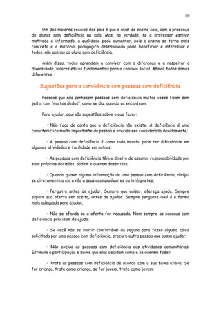 69
Um dos maiores receios dos pais é que o nível de ensino caia, com a presença
de alunos com deficiência na sala. Mas, na verdade, se o professor estiver
motivado e informado, a qualidade pode aumentar, pois o ensino se torna mais
concreto e o material pedagógico desenvolvido pode beneficiar e interessar a
todos, não apenas ao aluno com deficiência.
Além disso, todos aprendem a conviver com a diferença e a respeitar a
diversidade, valores éticos fundamentais para o convívio social. Afinal, todos somos
diferentes.
Sugestões para a convivência com pessoas com deficiência
Pessoas que não conhecem pessoas com deficiência muitas vezes ficam sem
jeito, com “muitos dedos”, como se diz, quando as encontram.
Para ajudar, aqui vão sugestões sobre o que fazer:
• Não faça de conta que a deficiência não existe. A deficiência é uma
característica muito importante da pessoa e precisa ser considerada devidamente;
• A pessoa com deficiência é como todo mundo: pode ter dificuldade em
algumas atividades e facilidade em outras;
• As pessoas com deficiência têm o direito de assumir responsabilidade por
suas próprias decisões, podem e querem fazer isso;
• Quando quiser alguma informação de uma pessoa com deficiência, dirija-
se diretamente a ela e não a seus acompanhantes ou intérpretes;
• Pergunte antes de ajudar. Sempre que quiser, ofereça ajuda. Sempre
espere sua oferta ser aceita, antes de ajudar. Sempre pergunte qual é a forma
mais adequada para ajudar;
• Não se ofenda se a oferta for recusada. Nem sempre as pessoas com
deficiência precisam de ajuda;
• Se você não se sentir confortável ou seguro para fazer alguma coisa
solicitada por uma pessoa com deficiência, procure outra pessoa que possa ajudar;
• Não exclua as pessoas com deficiência das atividades comunitárias.
Estimule a participação e deixe que elas decidam como e se querem fazer;
• Trate as pessoas com deficiência de acordo com a sua faixa etária. Se
for criança, trate como criança, se for jovem, trate como jovem;
 