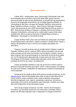 7
Quem somos nós?
A Rede SACI – Solidariedade, Apoio, Comunicação e Informação é uma rede
de informações sobre deficiência, que existe desde 1999, graças a um bem
estruturado plano de ação de seus idealizadores, os profissionais da Coordenadoria
Executiva de Cooperação Universitária e de Atividades Especiais (CECAE), da
Universidade de São Paulo, e do apoio da Fundação Telefônica, braço social do
Grupo Telefônica no Brasil, e da Vitae - Apoio à Cultura, Educação e Promoção
Social, além de parcerias com a UFRJ-Universidade Federal do Rio de Janeiro, a
RNP – Rede Nacional de Ensino e Pesquisa e o Amankay Instituto de Estudos e
Pesquisas. Gradualmente, outras parcerias, colaborações e apoios foram sendo
estabelecidos, dentre os quais se destacam a Fundação Banco do Brasil, a
IBM/Brasil – Comunidade e a Futurekids do Brasil.
O papel da Rede SACI é atuar como facilitadora da comunicação e da difusão
de informações sobre a deficiência, visando a estimular a inclusão social e digital, a
melhoria da qualidade de vida e o exercício da cidadania das pessoas com
deficiência.
Promover a inclusão social por meio da inclusão digital é também a missão da
Fundação Telefônica, que foi criada em 1999 e definiu como público-alvo de suas
ações, os grupos sociais menos favorecidos, prioritariamente crianças e jovens, a
quem atinge por meio de projetos próprios ou financiando iniciativas da sociedade
civil. As ferramentas para essas ações são, na maior parte das vezes, as TICs
(Tecnologias de Informação e Comunicação), aplicadas a áreas como educação e
promoção dos direitos da criança e do adolescente.
O apoio da Fundação Telefônica a esse tipo de iniciativa reflete a política
global da corporação nos países onde opera: investir e apoiar projetos e atividades
de cunho social levando a competência da empresa para a melhoria da qualidade de
vida da população.
Grande parte da atuação da Rede SACI acontece através da Internet, no site
www.saci.org.br. Nele há informações sobre todos os tipos de deficiência (física,
mental, auditiva, visual e múltipla) e sobre todos os assuntos relacionados à
deficiência (legislação, lazer, esporte, sexualidade, arquitetura, informática e
reabilitação, entre outros), principalmente sobre Educação e Trabalho, pois essas
são áreas fundamentais na vida de qualquer pessoa.
Parte de sua atuação é presencial, nos CICs – Centros de Informação e
Convivência, que funcionam em parceria com instituições e entidades. Neles, a
pessoa com deficiência aprende a usar o computador e a navegar na Internet.
 