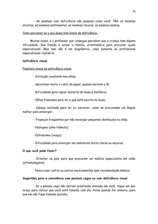 70
• As pessoas com deficiência são pessoas como você. Têm os mesmos
direitos, os mesmos sentimentos, os mesmos receios, os mesmos sonhos.
Como perceber se o seu aluno tem sinais de deficiência.
Muitas vezes, é o professor que consegue perceber que a criança tem alguma
dificuldade. Sua função é avisar a família, orientando-a para procurar ajuda
especializada. Mas isso não é um diagnóstico, cabe somente ao profissional
especializado realizá-lo.
Deficiência visual
Possíveis sinais de deficiência visual
• Irritação constante nos olhos;
• Aproximar muito o rosto do papel, quando escreve e lê;
• Dificuldade para copiar material da lousa à distância;
• Olhos franzidos para ler o que está escrito na lousa;
• Cabeça inclinada para ler ou escrever, como se procurasse um ângulo
melhor para enxergar;
• Tropeços freqüentes por não enxergar pequenos obstáculos no chão;
• Nistagmo (olho trêmulo);
• Estrabismo (vesgo);
• Dificuldade para enxergar em ambientes muito claros ou escuros.
O que você pode fazer?
• Orientar os pais para que procurem um médico especialista em visão
(oftalmologista)
• Nunca usar colírio ou outros medicamentos sem recomendação médica
Sugestões para a convivência com pessoas cegas ou com deficiência visual
• Se a pessoa cega não estiver prestando atenção em você, toque em seu
braço para indicar que você está falando com ela. Avise quando for embora, para
que ela não fique falando sozinha;
 