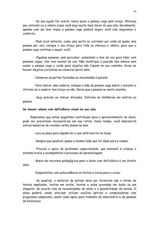 71
• Se sua ajuda for aceita, nunca puxe a pessoa cega pelo braço. Ofereça
seu cotovelo ou o ombro (caso você seja muito mais baixo do que ela). Geralmente,
apenas com um leve toque a pessoa cega poderá seguir você com segurança e
conforto;
• Num local estreito, como uma porta ou corredor por onde só passe uma
pessoa por vez, coloque o seu braço para trás ou ofereça o ombro, para que a
pessoa cega continue a seguir você;
• Algumas pessoas, sem perceber, aumentam o tom de voz para falar com
pessoas cegas. Use tom normal de voz; Não modifique a posição dos móveis sem
avisar a pessoa cega e cuide para objetos não fiquem no seu caminho. Avise se
houver objetos cortantes ou cinzeiros perto dela;
• Conserve as portas fechadas ou encostadas à parede;
• Para indicar uma cadeira, coloque a mão da pessoa cega sobre o encosto e
informe se a cadeira tem braço ou não. Deixe que a pessoa se sente sozinha;
• Seja preciso ao indicar direções. Informe as distâncias em metros ou
passos.
Se houver alunos com deficiência visual na sua sala
Esperamos que estas sugestões contribuam para o aproveitamento do aluno;
pode ser proveitoso incorporá-las em sua rotina. Como tempo, você descobrirá
outras maneiras de receber estes alunos na sala.
• Leia ou peça para alguém ler o que está escrito na lousa;
• Sempre que possível, passe a mesma lição que foi dada para a classe;
• Procure o apoio do professor especializado, que ensinará à criança o
sistema braile e acompanhará o processo de aprendizagem;
• Busca de recursos pedagógicos para o aluno com deficiência é um direito
dele;
• Disponibilize com antecedência os textos e livros para o curso;
• Se possível, o material de estudo deve ser fornecido sob a forma de
textos ampliados, textos em braile, textos e aulas gravadas em áudio ou em
disquete, de acordo com as necessidades do aluno e a possibilidade da escola. O
aluno poderá, ainda, precisar utilizar auxílios ópticos e computadores com
programas adaptados, assim como apoio para trabalho de laboratório e do pessoal
da biblioteca;
 