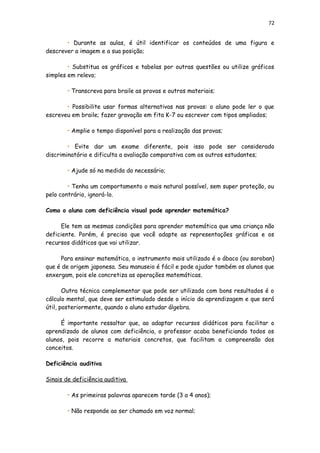 72
• Durante as aulas, é útil identificar os conteúdos de uma figura e
descrever a imagem e a sua posição;
• Substitua os gráficos e tabelas por outras questões ou utilize gráficos
simples em relevo;
• Transcreva para braile as provas e outros materiais;
• Possibilite usar formas alternativas nas provas: o aluno pode ler o que
escreveu em braile; fazer gravação em fita K-7 ou escrever com tipos ampliados;
• Amplie o tempo disponível para a realização das provas;
• Evite dar um exame diferente, pois isso pode ser considerado
discriminatório e dificulta a avaliação comparativa com os outros estudantes;
• Ajude só na medida do necessário;
• Tenha um comportamento o mais natural possível, sem super proteção, ou
pelo contrário, ignorá-lo.
Como o aluno com deficiência visual pode aprender matemática?
Ele tem as mesmas condições para aprender matemática que uma criança não
deficiente. Porém, é preciso que você adapte as representações gráficas e os
recursos didáticos que vai utilizar.
Para ensinar matemática, o instrumento mais utilizado é o ábaco (ou soroban)
que é de origem japonesa. Seu manuseio é fácil e pode ajudar também os alunos que
enxergam, pois ele concretiza as operações matemáticas.
Outra técnica complementar que pode ser utilizada com bons resultados é o
cálculo mental, que deve ser estimulado desde o início da aprendizagem e que será
útil, posteriormente, quando o aluno estudar álgebra.
É importante ressaltar que, ao adaptar recursos didáticos para facilitar o
aprendizado de alunos com deficiência, o professor acaba beneficiando todos os
alunos, pois recorre a materiais concretos, que facilitam a compreensão dos
conceitos.
Deficiência auditiva
Sinais de deficiência auditiva
• As primeiras palavras aparecem tarde (3 a 4 anos);
• Não responde ao ser chamado em voz normal;
 
