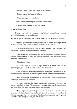 73
• Quando está de costas, não atende ao ser chamado;
• Fala em voz muito alta ou muito baixa;
• Vira a cabeça para ouvir melhor;
• Olha para os lábios de quem fala e não para os olhos;
• Troca e omite fonemas na fala e na escrita.
O que você pode fazer?
Orientar os pais a procurar profissional especializado (médico
otorrinolaringologista ou fonoaudiólogo).
Sugestões para a convivência com pessoas surdas ou com deficiência auditiva
• Quando quiser falar com uma pessoa surda, se ela não estiver prestando
atenção em você, acene para ela ou toque levemente em seu braço;
• Se ela fizer leitura labial, fale de frente para ela e não cubra sua boca
com gestos e objetos. Usar bigode também atrapalha;
• Quando estiver conversando com uma pessoa surda, pronuncie bem as
palavras, mas não exagere. Use a sua velocidade normal, a não ser que lhe peçam
para falar mais devagar;
• Não adianta gritar;
• Se souber algumas palavras na língua brasileira de sinais, tente usá-las.
De modo geral, suas tentativas serão apreciadas e estimuladas;
• Seja expressivo. As expressões faciais, os gestos e o movimento do seu
corpo serão boas indicações do que você quer dizer, em substituição ao tom de voz;
• Mantenha sempre contato visual; se você desviar o olhar, a pessoa surda
pode achar que a conversa terminou;
• A pessoa surda que é oralizada (ou seja, que aprendeu a falar) pode não
ter um vocabulário extenso. Fale normalmente e, se perceber que ela não entendeu,
use um sinônimo (carro em vez de automóvel, por exemplo);
• Nem sempre a pessoa surda que fala tem boa dicção. Se não compreender
o que ela está dizendo, peça que repita. Isso demonstra que você realmente está
interessado e, por isso, as pessoas surdas não se incomodam de repetir quantas
vezes for necessário para que sejam entendidas;
 