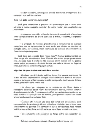 74
• Se for necessário, comunique-se através de bilhetes. O importante é se
comunicar, seja qual for o método
Como você pode ensinar um aluno surdo?
Você pode desenvolver o processo de aprendizagem com o aluno surdo
adotando a mesma proposta curricular do ensino regular, com adaptações que
possibilitem:
• o acesso ao conteúdo, utilizando sistemas de comunicação alternativos,
como a Língua Brasileira de Sinais (LIBRAS), a mímica, o desenho, a expressão
corporal;
• a utilização de técnicas, procedimentos e instrumentos de avaliação
compatíveis com as necessidades do aluno surdo, sem alterar os objetivos da
avaliação, como, por exemplo, maior valorização do conteúdo em detrimento da
forma da mensagem expressa.
Você sabia que é errado dizer “surdo-mudo”? Algumas pessoas surdas não
falam porque não aprenderam a falar. Elas não são mudas, porque podem emitir
sons. A pessoa muda é aquela que não consegue emitir nenhum som. As pessoas
surdas podem se comunicar de várias formas, uma delas é através da língua de
sinais, que funciona como uma linguagem gestual.
Sugestões de apoio ao aluno com deficiência auditiva:
• Os alunos com deficiências auditivas devem ficar sempre na primeira fila
na sala de aulas. Dependendo da condição sócio-econômica da família e do tipo de
surdez, o aluno pode utilizar um recurso acústico (Aparelho Auditiva e/ou Sistema
de FM), para amplificar o som da sala;
• Há alunos que conseguem ler os movimentos dos lábios. Assim, o
professor e os colegas devem falar o mais claramente possível, evitando voltar-se
de costas enquanto fala. É extremamente difícil para estes alunos anotarem nas
aulas, durante a exposição oral da matéria, principalmente aqueles que fazem
leitura labial enquanto o professor fala;
• É sempre útil fornecer uma cópia dos textos com antecedência, assim
como uma lista da terminologia técnica utilizada na disciplina, para o aluno tomar
conhecimento das palavras e do conteúdo da aula a ser lecionada. Pode também
justificar-se a utilização de um intérprete que use a língua brasileira de sinais;
• Este estudante pode necessitar de tempo extra para responder aos
testes;
• Fale com naturalidade e clareza, não exagerando no tom de voz;
 
