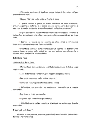 75
• Evite estar em frente à janela ou outras fontes de luz, pois o reflexo
pode obstruir a visão;
• Quando falar, não ponha a mão na frente da boca;
• Quando utilizar o quadro ou outros materiais de apoio audiovisual,
primeiro exponha os materiais e só depois explique ou vice-versa (ex.: escreva o
exercício no quadro ou no caderno e explique depois e não simultaneamente);
• Repita as questões ou comentários durante as discussões ou conversas e
indique (por gestos) quem está a falar, para uma melhor compreensão por parte do
aluno;
• Escreva no quadro ou no caderno do aluno datas e informações
importantes, para assegurar que foram entendidas;
• Durante os exames, o aluno deverá ocupar um lugar na fila da frente. Um
pequeno toque no ombro dele poderá ser um bom sistema para chamar-lhe a
atenção, antes de fazer um esclarecimento.
Deficiência física
Sinais de deficiência física
• Movimentação sem coordenação ou atitudes desajeitadas de todo o corpo
ou parte dele;
• Anda de forma não coordenada, pisa na ponta dos pés ou manca;
• Pés tortos ou qualquer deformidade corporal;
• Pernas em tesoura (uma estendida sobre a outra);
• Dificuldade em controlar os movimentos, desequilíbrios e quedas
constantes;
• Dor óssea, articular ou muscular;
• Segura o lápis com muita ou pouca força;
• Dificuldade para realizar encaixe e atividades que exijam coordenação
motora fina.
O que você pode fazer?
Orientar os pais para que procurem profissionais especializados (ortopedista,
fisiatra e fisioterapeuta).
 