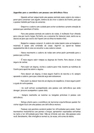 76
Sugestões para a convivência com pessoas com deficiência física
• Quando estiver empurrando uma pessoa sentada numa cadeira de rodas e
parar para conversar com alguém, lembre-se de virar a cadeira de frente, para que
a pessoa também participe da conversa;
• Empurre a cadeira com cuidado para evitar acidentes e preste atenção às
pessoas que caminham à frente;
• Para uma pessoa sentada em cadeira de rodas, é incômodo ficar olhando
para cima por muito tempo. Portanto, se a conversa for demorar mais, sente-se ou
abaixe-se para que você e ela fiquem com os olhos no mesmo nível;
• Respeite o espaço corporal. A cadeira de rodas (assim como as bengalas e
muletas) é quase uma extensão do corpo. Agarrar ou apoiar-se nesses
equipamentos não é como se encostar a uma cadeira comum;
• Nunca movimente a cadeira de rodas sem antes pedir permissão para a
pessoa que a utiliza;
• É mais seguro subir rampas ou degraus de frente. Para descer, é mais
seguro de costas;
• Para subir um degrau, incline a cadeira para trás, levante as rodinhas da
frente para apoiá-las sobre o degrau;
• Para descer um degrau, é mais seguro fazê-lo de marcha a ré, sempre
apoiando a cadeira, para que a descida seja sem solavancos;
• Para subir ou descer mais de um degrau em seqüência, é mais seguro pedir
a ajuda de outra pessoa;
• Se você estiver acompanhando uma pessoa com deficiência que anda
devagar, procure acompanhar o passo dela;
• Sempre mantenha as muletas ou bengalas próximas à pessoa com
deficiência;
• Esteja atento para a existência de barreiras arquitetônicas quando for
visitar algum local com uma pessoa com deficiência motora;
• Pessoas com paralisia cerebral podem ter dificuldades para andar, fazer
movimentos involuntários com pernas e braços, apresentar expressões estranhas
no rosto e ter dificuldade para falar. Não se intimide com isso. São pessoas como
você. Geralmente, têm inteligência normal ou, às vezes, até acima da média;
 
