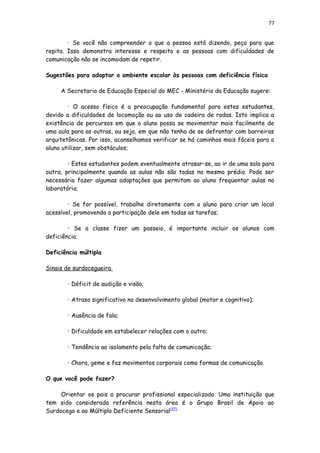 77
• Se você não compreender o que a pessoa está dizendo, peça para que
repita. Isso demonstra interesse e respeito e as pessoas com dificuldades de
comunicação não se incomodam de repetir.
Sugestões para adaptar o ambiente escolar às pessoas com deficiência física
A Secretaria de Educação Especial do MEC - Ministério da Educação sugere:
• O acesso físico é a preocupação fundamental para estes estudantes,
devido a dificuldades de locomoção ou ao uso de cadeira de rodas. Isto implica a
existência de percursos em que o aluno possa se movimentar mais facilmente de
uma aula para as outras, ou seja, em que não tenha de se defrontar com barreiras
arquitetônicas. Por isso, aconselhamos verificar se há caminhos mais fáceis para o
aluno utilizar, sem obstáculos;
• Estes estudantes podem eventualmente atrasar-se, ao ir de uma sala para
outra, principalmente quando as aulas não são todas no mesmo prédio. Pode ser
necessário fazer algumas adaptações que permitam ao aluno freqüentar aulas no
laboratório;
• Se for possível, trabalhe diretamente com o aluno para criar um local
acessível, promovendo a participação dele em todas as tarefas;
• Se a classe fizer um passeio, é importante incluir os alunos com
deficiência.
Deficiência múltipla
Sinais de surdocegueira
• Déficit de audição e visão;
• Atraso significativo no desenvolvimento global (motor e cognitivo);
• Ausência de fala;
• Dificuldade em estabelecer relações com o outro;
• Tendência ao isolamento pela falta de comunicação;
• Chora, geme e faz movimentos corporais como formas de comunicação.
O que você pode fazer?
Orientar os pais a procurar profissional especializado. Uma instituição que
tem sido considerada referência nesta área é o Grupo Brasil de Apoio ao
Surdocego e ao Múltiplo Deficiente Sensorial[37]
 