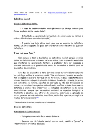 78
[37]
Para entrar em contato acesse o site: http://www.grupobrasil.org.br E-mail:
grpbrasil@ssol.com.br
Deficiência mental
Sinais de deficiência mental
• Atraso no desenvolvimento neuro-psicomotor (a criança demora para
firmar a cabeça, sentar, andar, falar);
• Dificuldade no aprendizado (dificuldade de compreensão de normas e
ordens, dificuldade no aprendizado escolar).
• É preciso que haja vários sinais para que se suspeite de deficiência
mental. Um único aspecto não pode ser considerado como indicativo de qualquer
deficiência.
O que você pode fazer?
Nem sempre é fácil o diagnóstico da deficiência mental, porque os sinais
podem ser indicadores de problemas de outra ordem, como as questões emocionais
que interferem no aprendizado. Portanto, o professor deve ser cuidadoso e
procurar descartar esta possibilidade antes de encaminhar a família para um
diagnóstico de deficiência.
Este tipo de diagnóstico é feito por uma equipe multiprofissional composta
por psicólogo, médico e assistente social. Tais profissionais, atuando em equipe,
têm condições de avaliar o indivíduo em sua totalidade, ou seja, o assistente social
através do estudo e diagnóstico familiar (dinâmica de relações, situação da pessoa
com deficiência na família, aspectos de aceitação ou não das dificuldades da
pessoa, etc.) analisará os aspectos sócio culturais; o médico através de entrevista
detalhada e exame físico (recorrendo a avaliações laboratoriais ou de outras
especialidades, sempre que necessário) analisará os aspectos biológicos e
finalmente o psicólogo que, através da entrevista, observação e aplicação de
testes, provas e escalas avaliativas específicas, avaliará os aspectos psicológicos e
nível de deficiência mental.[38]
[38]
Página na Internet: http://www.filhosonline.com.br/criancase1.asp
Dicas de convivência
Mitos sobre deficiência mental
• Toda pessoa com deficiência mental é doente;
• Pessoas com deficiência mental morrem cedo, devido a “graves” e
“incontornáveis” problemas de saúde;
 