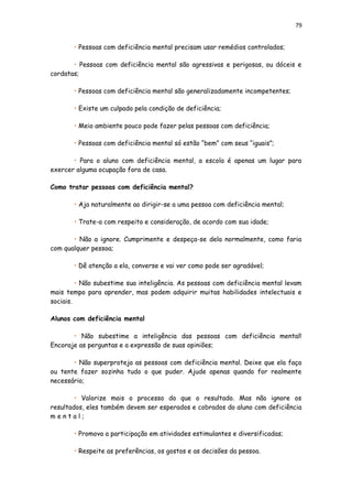 79
• Pessoas com deficiência mental precisam usar remédios controlados;
• Pessoas com deficiência mental são agressivas e perigosas, ou dóceis e
cordatas;
• Pessoas com deficiência mental são generalizadamente incompetentes;
• Existe um culpado pela condição de deficiência;
• Meio ambiente pouco pode fazer pelas pessoas com deficiência;
• Pessoas com deficiência mental só estão “bem” com seus “iguais”;
• Para o aluno com deficiência mental, a escola é apenas um lugar para
exercer alguma ocupação fora de casa.
Como tratar pessoas com deficiência mental?
• Aja naturalmente ao dirigir-se a uma pessoa com deficiência mental;
• Trate-a com respeito e consideração, de acordo com sua idade;
• Não a ignore. Cumprimente e despeça-se dela normalmente, como faria
com qualquer pessoa;
• Dê atenção a ela, converse e vai ver como pode ser agradável;
• Não subestime sua inteligência. As pessoas com deficiência mental levam
mais tempo para aprender, mas podem adquirir muitas habilidades intelectuais e
sociais.
Alunos com deficiência mental
• Não subestime a inteligência das pessoas com deficiência mental!
Encoraje as perguntas e a expressão de suas opiniões;
• Não superproteja as pessoas com deficiência mental. Deixe que ela faça
ou tente fazer sozinha tudo o que puder. Ajude apenas quando for realmente
necessário;
• Valorize mais o processo do que o resultado. Mas não ignore os
resultados, eles também devem ser esperados e cobrados do aluno com deficiência
m e n t a l ;
• Promova a participação em atividades estimulantes e diversificadas;
• Respeite as preferências, os gostos e as decisões da pessoa.
 