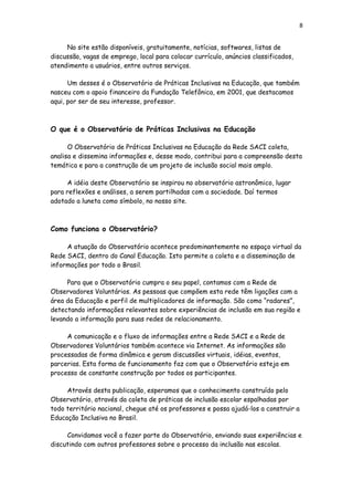 8
No site estão disponíveis, gratuitamente, notícias, softwares, listas de
discussão, vagas de emprego, local para colocar currículo, anúncios classificados,
atendimento a usuários, entre outros serviços.
Um desses é o Observatório de Práticas Inclusivas na Educação, que também
nasceu com o apoio financeiro da Fundação Telefônica, em 2001, que destacamos
aqui, por ser de seu interesse, professor.
O que é o Observatório de Práticas Inclusivas na Educação
O Observatório de Práticas Inclusivas na Educação da Rede SACI coleta,
analisa e dissemina informações e, desse modo, contribui para a compreensão desta
temática e para a construção de um projeto de inclusão social mais amplo.
A idéia deste Observatório se inspirou no observatório astronômico, lugar
para reflexões e análises, a serem partilhadas com a sociedade. Daí termos
adotado a luneta como símbolo, no nosso site.
Como funciona o Observatório?
A atuação do Observatório acontece predominantemente no espaço virtual da
Rede SACI, dentro do Canal Educação. Isto permite a coleta e a disseminação de
informações por todo o Brasil.
Para que o Observatório cumpra o seu papel, contamos com a Rede de
Observadores Voluntários. As pessoas que compõem esta rede têm ligações com a
área da Educação e perfil de multiplicadores de informação. São como “radares”,
detectando informações relevantes sobre experiências de inclusão em sua região e
levando a informação para suas redes de relacionamento.
A comunicação e o fluxo de informações entre a Rede SACI e a Rede de
Observadores Voluntários também acontece via Internet. As informações são
processadas de forma dinâmica e geram discussões virtuais, idéias, eventos,
parcerias. Esta forma de funcionamento faz com que o Observatório esteja em
processo de constante construção por todos os participantes.
Através desta publicação, esperamos que o conhecimento construído pelo
Observatório, através da coleta de práticas de inclusão escolar espalhadas por
todo território nacional, chegue até os professores e possa ajudá-los a construir a
Educação Inclusiva no Brasil.
Convidamos você a fazer parte do Observatório, enviando suas experiências e
discutindo com outros professores sobre o processo da inclusão nas escolas.
 