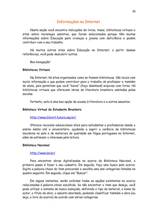 80
Informações na Internet
Nesta seção você encontra indicações de livros, teses, bibliotecas virtuais e
sites sobre tecnologia assistiva, que foram selecionados porque têm muitas
informações sobre Educação para crianças e jovens com deficiência e podem
contribuir com o seu trabalho.
Há muitos outros sites sobre Educação na Internet; a partir dessas
referências, você pode descobrir outras.
Boa navegação!
Bibliotecas Virtuais
Na Internet, há sites organizados como se fossem bibliotecas. São locais com
muita informação e que podem contribuir para o trabalho do professor e também
do aluno, pois permitem que você “baixe” (faça download) arquivos com livros. Há
bibliotecas virtuais que oferecem obras da literatura brasileira adotadas pelas
escolas.
Portanto, esta é uma boa opção de acesso à literatura e a outros assuntos.
Biblioteca Virtual do Estudante Brasileiro
http://www.bibvirt.futuro.usp.br/
Oferece recursos educacionais úteis para estudantes e professores desde o
ensino médio até o universitário, ajudando a suprir a carência de bibliotecas
escolares no país e de materiais de qualidade em língua portuguesa na Internet,
além de estimular o interesse pela leitura.
Biblioteca Nacional
http://www.bn.br/
Para encontrar obras digitalizadas no acervo da Biblioteca Nacional, o
primeiro passo é fazer o seu cadastro. Em seguida, faça uma busca pelo acervo.
Digite a palavra-chave do item procurado e escolha uma das categorias listadas no
quadro seguinte. Em seguida, clique em “Buscar”.
Em alguns instantes, serão exibidas todas as opções existentes no acervo
relacionadas à palavra-chave escolhida. Se não encontrar o item que deseja, você
pode utilizar o sistema de busca avançada, definindo o tipo de material, o nome do
autor, o título da obra, o assunto abordado, podendo classificar também a obra (ou
seja, o livro do acervo) de acordo com várias categorias.
 