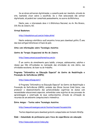 81
Se as obras estiverem digitalizadas, a consulta pode ser imediata, através do
site, bastando clicar sobre a escolhida. Se o item selecionado não estiver
digitalizado, só poderá ser consultado pessoalmente, no acervo da Biblioteca.
Neste caso, o interessado deve ir à Biblioteca Nacional, na Av. Rio Branco,
219, Rio de Janeiro, RJ.
Virtual Bookstore
http://vbookstore.uol.com.br/index.shtml
Neste endereço eletrônico você encontra livros para download grátis. É uma
das mais antigas bibliotecas virtuais do país.
Sites com informações sobre Tecnologia Assistiva
Centro de Terapia Ocupacional do Rio de Janeiro
http://www.comunicacaoalternativa.com.br
É um centro de atendimento para bebês, crianças, adolescentes, adultos e
idosos que têm dificuldades na realização das atividades de vida diária, nas
atividades escolares, de lazer ou do trabalho.
Programa “Informática na Educação Especial” do Centro de Reabilitação e
Prevenção de Deficiências (CRPD)
http://www.infoesp.net//
O Programa “Informática na Educação Especial” do Centro de Reabilitação e
Prevenção de Deficiências (CRPD), unidade das Obras Sociais Irmã Dulce, visa
promover o desenvolvimento das potencialidades cognitivas de alunos com
necessidades educacionais especiais, entendidos como sujeitos do seu processo de
aprendizagem e construção de seus conhecimentos, através da utilização de
recursos de um ambiente computacional e telemático.
Entre Amigos – Textos sobre Tecnologia Assistiva
http://www.entreamigos.com.br/textos/tecassi/tecassis.htm
Textos disponíveis para download gratuito compactados em formato WinZip.
Eduk – Comunidade de professores para troca de experiências em educação
http://www.eduk.com.br/index.php
 