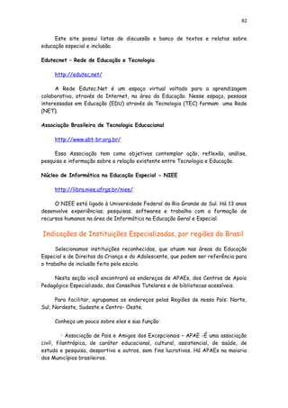 82
Este site possui listas de discussão e banco de textos e relatos sobre
educação especial e inclusão.
Edutecnet – Rede de Educação e Tecnologia
http://edutec.net/
A Rede Edutec.Net é um espaço virtual voltado para a aprendizagem
colaborativa, através da Internet, na área da Educação. Nesse espaço, pessoas
interessadas em Educação (EDU) através da Tecnologia (TEC) formam uma Rede
(NET).
Associação Brasileira de Tecnologia Educacional
http://www.abt-br.org.br/
Essa Associação tem como objetivos contemplar ação, reflexão, análise,
pesquisa e informação sobre a relação existente entre Tecnologia e Educação.
Núcleo de Informática na Educação Especial - NIEE
http://libra.niee.ufrgs.br/niee/
O NIEE está ligado à Universidade Federal do Rio Grande do Sul. Há 13 anos
desenvolve experiências; pesquisas; softwares e trabalha com a formação de
recursos humanos na área de Informática na Educação Geral e Especial.
Indicações de Instituições Especializadas, por regiões do Brasil
Selecionamos instituições reconhecidas, que atuam nas áreas da Educação
Especial e de Direitos da Criança e do Adolescente, que podem ser referência para
o trabalho de inclusão feito pela escola.
Nesta seção você encontrará os endereços de APAEs, dos Centros de Apoio
Pedagógico Especializado, dos Conselhos Tutelares e de bibliotecas acessíveis.
Para facilitar, agrupamos os endereços pelas Regiões de nosso País: Norte,
Sul, Nordeste, Sudeste e Centro- Oeste.
Conheça um pouco sobre eles e sua função:
• Associação de Pais e Amigos dos Excepcionais – APAE -É uma associação
civil, filantrópica, de caráter educacional, cultural, assistencial, de saúde, de
estudo e pesquisa, desportivo e outros, sem fins lucrativos. Há APAEs na maioria
dos Municípios brasileiros.
 
