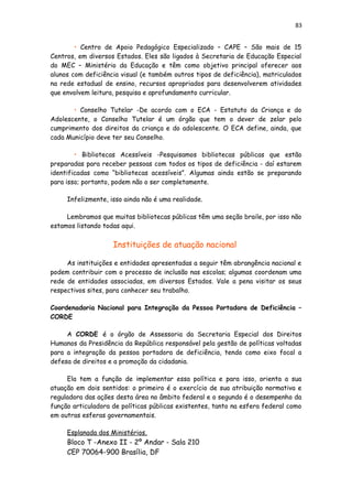 83
• Centro de Apoio Pedagógico Especializado – CAPE – São mais de 15
Centros, em diversos Estados. Eles são ligados à Secretaria de Educação Especial
do MEC – Ministério da Educação e têm como objetivo principal oferecer aos
alunos com deficiência visual (e também outros tipos de deficiência), matriculados
na rede estadual de ensino, recursos apropriados para desenvolverem atividades
que envolvem leitura, pesquisa e aprofundamento curricular.
• Conselho Tutelar -De acordo com o ECA - Estatuto da Criança e do
Adolescente, o Conselho Tutelar é um órgão que tem o dever de zelar pelo
cumprimento dos direitos da criança e do adolescente. O ECA define, ainda, que
cada Município deve ter seu Conselho.
• Bibliotecas Acessíveis -Pesquisamos bibliotecas públicas que estão
preparadas para receber pessoas com todos os tipos de deficiência - daí estarem
identificadas como “bibliotecas acessíveis”. Algumas ainda estão se preparando
para isso; portanto, podem não o ser completamente.
Infelizmente, isso ainda não é uma realidade.
Lembramos que muitas bibliotecas públicas têm uma seção braile, por isso não
estamos listando todas aqui.
Instituições de atuação nacional
As instituições e entidades apresentadas a seguir têm abrangência nacional e
podem contribuir com o processo de inclusão nas escolas; algumas coordenam uma
rede de entidades associadas, em diversos Estados. Vale a pena visitar os seus
respectivos sites, para conhecer seu trabalho.
Coordenadoria Nacional para Integração da Pessoa Portadora de Deficiência –
CORDE
A CORDE é o órgão de Assessoria da Secretaria Especial dos Direitos
Humanos da Presidência da República responsável pela gestão de políticas voltadas
para a integração da pessoa portadora de deficiência, tendo como eixo focal a
defesa de direitos e a promoção da cidadania.
Ela tem a função de implementar essa política e para isso, orienta a sua
atuação em dois sentidos: o primeiro é o exercício de sua atribuição normativa e
reguladora das ações desta área no âmbito federal e o segundo é o desempenho da
função articuladora de políticas públicas existentes, tanto na esfera federal como
em outras esferas governamentais.
Esplanada dos Ministérios,
Bloco T -Anexo II - 2º Andar - Sala 210
CEP 70064-900 Brasília, DF
 