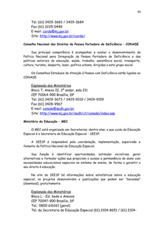 84
Tel. (61) 3429-3683 / 3429-3684
Fax (61) 3225-0440
E-mail: corde@mj.gov.br
Site: http://www.mj.gov.br/corde/
Conselho Nacional dos Direitos da Pessoa Portadora de Deficiência – CONADE
Sua principal competência é acompanhar e avaliar o desenvolvimento da
Política Nacional para Integração da Pessoa Portadora de Deficiência e das
políticas setoriais de educação, saúde, trabalho, assistência social, transporte,
cultura, turismo, desporto, lazer, política urbana, dirigidas a este grupo social.
Os Conselhos Estaduais de Atenção à Pessoa com Deficiência estão ligados ao
CONADE.
Esplanada dos Ministérios
Bloco T, Anexo II, 2º andar, sala 211
CEP 70064-900 Brasília, DF
Tel. (61) 3429-3673 / 3429-9219 / 3429-9159
Fax (61) 3428-9967
E-mail: conade@sedh.gov.br
Site: http://www.mj.gov.br/sedh/ct/conade/index.asp
Ministério da Educação – MEC
O MEC está organizado em Secretarias; dentre elas, a que cuida da Educação
Especial é a Secretaria de Educação Especial - SEESP.
A SEESP é responsável pela coordenação, implementação, supervisão e
fomento da Política Nacional de Educação Especial.
Sua função é identificar oportunidades, estimular iniciativas, gerar
alternativas e formular ações que propiciem o acesso e permanência do aluno com
necessidades educacionais especiais no sistema de ensino, de forma a garantir o
seu direito à educação.
No site da SEESP há informações sobre estatísticas sobre a educação
especial, os projetos desenvolvidos e publicações que podem ser “baixadas”
(download), gratuitamente
Esplanada dos Ministérios
Bloco L - Ed. Sede e Anexos
CEP 70047-900 Brasília, DF
Tel.: 0800-616161 (geral)
Tel. da Secretaria de Educação Especial (61) 2104-8651 / (61) 2104-
 