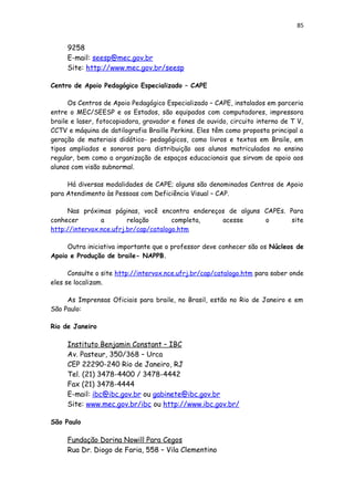 85
9258
E-mail: seesp@mec.gov.br
Site: http://www.mec.gov.br/seesp
Centro de Apoio Pedagógico Especializado – CAPE
Os Centros de Apoio Pedagógico Especializado – CAPE, instalados em parceria
entre o MEC/SEESP e os Estados, são equipados com computadores, impressora
braile e laser, fotocopiadora, gravador e fones de ouvido, circuito interno de T V,
CCTV e máquina de datilografia Braille Perkins. Eles têm como proposta principal a
geração de materiais didático- pedagógicos, como livros e textos em Braile, em
tipos ampliados e sonoros para distribuição aos alunos matriculados no ensino
regular, bem como a organização de espaços educacionais que sirvam de apoio aos
alunos com visão subnormal.
Há diversas modalidades de CAPE; alguns são denominados Centros de Apoio
para Atendimento às Pessoas com Deficiência Visual – CAP.
Nas próximas páginas, você encontra endereços de alguns CAPEs. Para
conhecer a relação completa, acesse o site
http://intervox.nce.ufrj.br/cap/catalogo.htm
Outra iniciativa importante que o professor deve conhecer são os Núcleos de
Apoio e Produção de braile- NAPPB.
Consulte o site http://intervox.nce.ufrj.br/cap/catalogo.htm para saber onde
eles se localizam.
As Imprensas Oficiais para braile, no Brasil, estão no Rio de Janeiro e em
São Paulo:
Rio de Janeiro
Instituto Benjamin Constant – IBC
Av. Pasteur, 350/368 – Urca
CEP 22290-240 Rio de Janeiro, RJ
Tel. (21) 3478-4400 / 3478-4442
Fax (21) 3478-4444
E-mail: ibc@ibc.gov.br ou gabinete@ibc.gov.br
Site: www.mec.gov.br/ibc ou http://www.ibc.gov.br/
São Paulo
Fundação Dorina Nowill Para Cegos
Rua Dr. Diogo de Faria, 558 – Vila Clementino
 