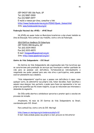 86
CEP 04037-001 São Paulo, SP
Tel. (11) 5087-0999
Fax (11) 5087-0977
E-mails e ramais por área, consultar o link:
http://www.fundacaodorina.org.br/FDNC/Quem_Somos.html
Site: www.fundacaodorina.org.br
Federação Nacional das APAEs - APAE Brasil
Há APAEs em quase todos os Municípios brasileiros e elas atuam também na
área da Educação. Para conhecer seu trabalho, visite o site da Federação.
SDS Edifício Venâncio IV Cobertura
CEP 70393-900 Brasília, DF
Tel. (61) 3224-9922
Fax (61) 3223-8072
E-mail: fenapaes@apaebrasil.org.br
Site: http://www.apaebrasil.org.br/
Centro de Vida Independente – CVI Brasil
Os Centros de Vida Independente são organizações sem fins lucrativos que
se caracterizam pela prestação de serviços que favoreçam a melhor qualidade de
vida para as pessoas com deficiência, fortalecendo-as individualmente e
resgatando seu poder pessoal para uma vida ativa e participativa, onde possam
exercer plenamente sua cidadania.
“Vida independente” significa que: a pessoa com deficiência é capaz, como
qualquer outra, de administrar sua própria vida, tomar decisões, fazer escolhas e
assumir seus desejos; tem, portanto, o poder para fazer-se representar e ter voz
própria nas questões que lhe dizem respeito, ou que se relacionam aos interesses e
demandas do segmento.
Os CVIs estão abertos a estabelecer parcerias e prestar apoio a escolas em
processo de inclusão.
Atualmente, há mais de 20 Centros de Vida Independente no Brasil,
coordenados pelo CVI- Brasil.
Para conhecê-los, visite o site do CVI- Maringá:
http://www.cvi-maringa.org.br/enderecos.php?x=0/
E-mail: Cada unidade possui seu próprio e-mail, procure no link anterior
 