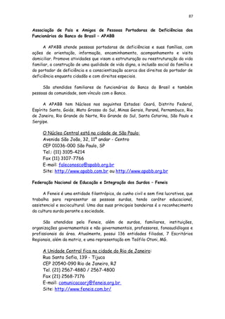 87
Associação de Pais e Amigos de Pessoas Portadoras de Deficiências dos
Funcionários do Banco do Brasil – APABB
A APABB atende pessoas portadoras de deficiências e suas famílias, com
ações de orientação, informação, encaminhamento, acompanhamento e visita
domiciliar. Promove atividades que visam a estruturação ou reestruturação da vida
familiar, a construção de uma qualidade de vida digna, a inclusão social da família e
do portador de deficiência e a conscientização acerca dos direitos do portador de
deficiência enquanto cidadão e com direitos especiais.
São atendidos familiares de funcionários do Banco do Brasil e também
pessoas da comunidade, sem vínculo com o Banco.
A APABB tem Núcleos nos seguintes Estados: Ceará, Distrito Federal,
Espírito Santo, Goiás, Mato Grosso do Sul, Minas Gerais, Paraná, Pernambuco, Rio
de Janeiro, Rio Grande do Norte, Rio Grande do Sul, Santa Catarina, São Paulo e
Sergipe.
O Núcleo Central está na cidade de São Paulo:
Avenida São João, 32, 11º andar - Centro
CEP 01036-000 São Paulo, SP
Tel.: (11) 3105-4214
Fax (11) 3107-7766
E-mail: faleconosco@apabb.org.br
Site: http://www.apabb.com.br ou http://www.apabb.org.br
Federação Nacional de Educação e Integração dos Surdos – Feneis
A Feneis é uma entidade filantrópica, de cunho civil e sem fins lucrativos, que
trabalha para representar as pessoas surdas, tendo caráter educacional,
assistencial e sociocultural. Uma das suas principais bandeiras é o reconhecimento
da cultura surda perante a sociedade.
São atendidos pela Feneis, além de surdos, familiares, instituições,
organizações governamentais e não governamentais, professores, fonoaudiólogos e
profissionais da área. Atualmente, possui 136 entidades filiadas, 7 Escritórios
Regionais, além da matriz, e uma representação em Teófilo Otoni, MG.
A Unidade Central fica na cidade do Rio de Janeiro:
Rua Santa Sofia, 139 - Tijuca
CEP 20540-090 Rio de Janeiro, RJ
Tel. (21) 2567-4880 / 2567-4800
Fax (21) 2568-7176
E-mail: comunicacaorj@feneis.org.br
Site: http://www.feneis.com.br/
 