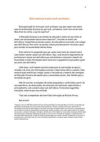 9
Este material é para você, professor.
Esta publicação foi feita para você, professor, que quer saber mais sobre
essa tal de Educação Inclusiva da qual você, certamente, muito tem ouvido falar.
Mas afinal de contas, o que ela significa?
A Educação Inclusiva é um sistema de educação e ensino em que todos os
alunos com necessidades educacionais especiais[1]
, incluindo os alunos com
deficiência, freqüentam as escolas comuns, da rede pública ou privada, com colegas
sem deficiências. Para tanto, as escolas comuns precisam prever recursos e apoio
para atender às necessidades destes alunos.
Este material foi preparado para ser usado como fonte de consulta sobre
como melhor ensinar alunos com deficiência. Aqui, você encontra depoimentos de
professores e alunos com deficiência que enfrentaram e venceram o desafio da
diversidade e ainda informações sobre materiais e equipamentos que podem ajudar
seu aluno com deficiência.
Além disso, você também encontra endereços de instituições de apoio à
inclusão e de sites com informações recentes e importantes sobre o assunto. Esse
material pode sensibilizar colegas, alunos e funcionários a respeito das vantagens
da Educação Inclusiva não apenas para a comunidade escolar, mas também para a
sociedade em geral.
Não há receitas; as soluções vão sendo pesquisadas e construídas a partir de
sua experiência, de observações, de conversas com familiares, especialistas e,
principalmente, com o próprio aluno com deficiência. Fornecemos sugestões,
indicações, material para sua reflexão.
Tudo isso acompanhado das divertidas ilustrações de Ricardo Ferraz.
Boa leitura!
[1]
Segundo o Parecer CNE/CEB (Conselho Nacional de Educação/Câmara de Educação Básica) no 02/01, os educandos que
apresentam necessidades educacionais especiais são aqueles que, durante o processo educacional, demonstram: a)
dificuldades acentuadas de aprendizagem ou limitação no processo de desenvolvimento que dificultem o acompanhamento
das atividades curriculares compreendidas em dois grupos: aquelas vinculadas a uma causa orgânica específica e aquelas
relacionadas a condições, disfunções, limitações e deficiências; b) dificuldades de comunicação e sinalização diferenciadas
dos demais alunos, demandando adaptações de acesso ao currículo com a utilização de linguagens e códigos aplicáveis; c)
altas habilidades/superdotação, grande facilidade de aprendizagem que os levem a dominar rapidamente os conceitos, os
procedimentos e as atitudes e que, por terem condições de aprofundar e enriquecer esses conteúdos, devem receber
desafios suplementares.
 