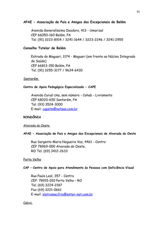 91
APAE - Associação de Pais e Amigos dos Excepcionais de Belém
Avenida Generalíssimo Deodoro, 413 - Umarizal
CEP 66050-160 Belém, PA
Tel. (91) 3223-8914 / 3241-1644 / 3223-2246 / 3241-2955
Conselho Tutelar de Belém
Estrada do Maguari, 1174 - Maguari (em frente ao Núcleo Integrado
de Saúde)
CEP 66813-150 Belém, PA
Tel. (91) 3255-3177 / 9634-6430
Santarém
Centro de Apoio Pedagógico Especializado - CAPE
Avenida Curuá Una, sem número - Cohab - Livramento
CEP 68020-650 Santarém, PA
Tel. (93) 3524-3000
E-mail: capstm@netsan.com.br
RONDÔNIA
Alvorada do Oeste
APAE - Associação de Pais e Amigos dos Excepcionais de Alvorada do Oeste
Rua Sargento Maria Nogueira Vaz, 4461 - Centro
CEP 78969-000 Alvorada do Oeste,
RO Tel. (69) 3412-2633
Porto Velho
CAP – Centro de Apoio para Atendimento às Pessoas com Deficiência Visual
Rua Paulo Leal, 357 - Centro
CEP: 78915-010 Porto Velho – RO
Tel. (69) 3224-2187
Fax (69) 3221-0661
E-mail: eletromecfrio@enter-net.com.br
Cabixi
 