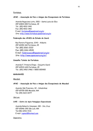 95
Fortaleza
APAE - Associação de Pais e Amigos dos Excepcionais de Fortaleza
Avenida Rogaciano Leite, 2001 – Santa Luzia do Côco
CEP 60810-000 Fortaleza, CE
Tel.: (85) 4012-1441
Fax: (85) 4012-1401
E-mail: fortaleza@apaebrasil.org.br
Site: http://www.fortaleza.apaebrasil.org.br
Federação das APAES do Estado do Ceará
Rua Pereira Filgueiras, 2243 - Aldeota
CEP 60150-160 Fortaleza, CE
Tel: (85) 3261-2222
Fax: (85) 3261-4535
E-mail: federacaoce@apaebrasil.org.br
Site: http://www.apaeceara.org.br/
Conselho Tutelar de Fortaleza
Avenida F, Primeira Etapa - Conjunto Ceará
CEP 60533-640 Fortaleza, CE
Tel.: (85) 3452-2482 / 0800-855400
MARANHÃO
Macabal
APAE - Associação de Pais e Amigos dos Excepcionais de Macabal
Avenida São Francisco, 42 - Cohabinhas
CEP 65700-000 Macabal, MA
Tel. (99) 3621-0277
São Luis
CAPE - Centro de Apoio Pedagógico Especializado
Avenida Roberto Simonsen, 100 - Sta. Cruz
CEP 65046-390 São Luís, MA
Tel (98) 3253-7231
E-mail: capma1@hotmail.com
Imperatriz
 