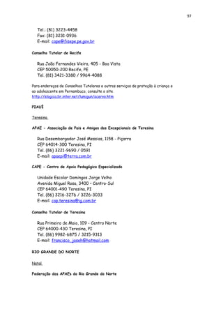 97
Tel.: (81) 3223-4458
Fax: (81) 3231-0936
E-mail: cape@fisepe.pe.gov.br
Conselho Tutelar de Recife
Rua João Fernandes Vieira, 405 - Boa Vista
CEP 50050-200 Recife, PE
Tel. (81) 3421-3380 / 9964-4088
Para endereços de Conselhos Tutelares e outros serviços de proteção à criança e
ao adolescente em Pernambuco, consulte o site
http://elogica.br.inter.net/lumigun/acervo.htm
PIAUÍ
Teresina
APAE - Associação de Pais e Amigos dos Excepcionais de Teresina
Rua Desembargador José Messias, 1158 - Piçarra
CEP 64014-300 Teresina, PI
Tel. (86) 3221-9690 / 0591
E-mail: apaepi@terra.com.br
CAPE - Centro de Apoio Pedagógico Especializado
Unidade Escolar Domingos Jorge Velho
Avenida Miguel Rosa, 3400 – Centro-Sul
CEP 64001-490 Teresina, PI
Tel. (86) 3216-3276 / 3226-3033
E-mail: cap.teresina@ig.com.br
Conselho Tutelar de Teresina
Rua Primeiro de Maio, 109 - Centro Norte
CEP 64000-430 Teresina, PI
Tel. (86) 9982-6875 / 3215-9313
E-mail: francisco_joseh@hotmail.com
RIO GRANDE DO NORTE
Natal
Federação das APAEs do Rio Grande do Norte
 