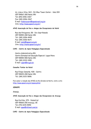 98
Av. Lima e Silva, 1611 - Ed. Blue Tower Center - Sala 304
CEP 59062-300 Natal, RN
Tel: (84) 3206-3367
Fax: (84) 3206-3367
E-mail: federacaorn@apaebrasil.org.br
Site: http://www.apaern.org.br/
APAE Associação de Pais e Amigos dos Excepcionais de Natal
Rua dos Potiguares, 58 - Dix-Sept Rosado
CEP 59054-280 Natal, RN
Tel.: (84) 3206-4449
Fax: (84) 3206-5671
E-mail: natal@apaern.org.br
Site: http://natal.apaern.org.br/
CAPE - Centro de Apoio Pedagógico Especializado
Centro Administrativo RN
Centro Estadual de Educação Especial Lagoa Nova
CEP 59059-900 Natal, RN
Tel.: (84) 3232-1450
E-mail: caprn@rn.gov.br
Conselho Tutelar de Natal
Rua Felipe Camarão, 428 - Centro
CEP 59025-200 Natal, RN
Tel.: (84) 3221-5896
Para saber a relação das APAEs do Rio Grande do Norte, visite o site:
http://www.apaern.org.br/apaes.phtml
SERGIPE
Aracaju
APAE Associação de Pais e Amigos dos Excepcionais de Aracaju
Rua Curitiba, 379 - Industrial
CEP 49065-250 Aracaju, SE
Tel. (79) 3215-5959
E-mail: apae@infonet.com.br
CAPE – Centro de Apoio Pedagógico Especializado
 