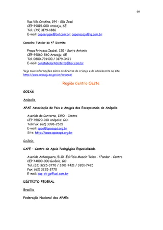 99
Rua Vila Cristina, 194 - São José
CEP 49015-000 Aracaju, SE
Tel.: (79) 3179-1886
E-mail: capsergipe@bol.com.br; caparacaju@ig.com.br
Conselho Tutelar do 4º Distrito
Praça Princesa Isabel, 120 - Santo Antonio
CEP 49060-560 Aracaju, SE
Tel. 0800-791400 / 3179-3471
E-mail: constutelar4distrito@bol.com.br
Veja mais informações sobre os direitos da criança e do adolescente no site
http://www.aracaju.se.gov.br/crianca/
Região Centro Oeste
GOIÁS
Anápolis
APAE Associação de Pais e Amigos dos Excepcionais de Anápolis
Avenida do Contorno, 1390 - Centro
CEP 75020-010 Anápolis, GO
Tel/Fax: (62) 3098-2525
E-mail: apae@apaeaps.org.br
Site: http://www.apaeaps.org.br
Goiânia
CAPE – Centro de Apoio Pedagógico Especializado
Avenida Anhanguera, 5110 -Edifício Moacir Teles - 4ºandar - Centro
CEP 74000-000 Goiânia, GO
Tel. (62) 3225-3770 / 3201-7421 / 3201-7425
Fax: (62) 3225-3770
E-mail: cap-dv-go@uol.com.br
DISTRITO FEDERAL
Brasília
Federação Nacional das APAEs
 