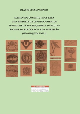 1

OTÁVIO LUIZ MACHADO
ELEMENTOS CONSTITUTIVOS PARA
UMA HISTÓRIA DA UFPE: DOCUMENTOS
ESSENCIAIS DA SUA TRAJETÓRIA, DAS LUTAS
SOCIAIS, DA BUROCRACIA E DA REPRESSÃO
(1954-1986) [VOLUME 1]

 