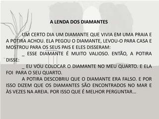 A LENDA DOS DIAMANTES

       UM CERTO DIA UM DIAMANTE QUE VIVIA EM UMA PRAIA E
A POTIRA ACHOU. ELA PEGOU O DIAMANTE, LEVOU-O PARA CASA E
MOSTROU PARA OS SEUS PAIS E ELES DISSERAM:
       _ ESSE DIAMANTE É MUITO VALIOSO. ENTÃO, A POTIRA
DISSE:
       _ EU VOU COLOCAR O DIAMANTE NO MEU QUARTO. E ELA
FOI PARA O SEU QUARTO.
       A POTIRA DESCOBRIU QUE O DIAMANTE ERA FALSO. E POR
ISSO DIZEM QUE OS DIAMANTES SÃO ENCONTRADOS NO MAR E
ÀS VEZES NA AREIA. POR ISSO QUE É MELHOR PERGUNTAR...
 