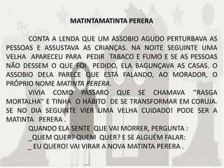 MATINTAMATINTA PERERA

      CONTA A LENDA QUE UM ASSOBIO AGUDO PERTURBAVA AS
PESSOAS E ASSUSTAVA AS CRIANÇAS. NA NOITE SEGUINTE UMA
VELHA APARECEU PARA PEDIR TABACO E FUMO E SE AS PESSOAS
NÃO DESSEM O QUE FOI PEDIDO, ELA BAGUNÇAVA AS CASAS. O
ASSOBIO DELA PARECE QUE ESTÁ FALANDO, AO MORADOR, O
PRÓPRIO NOME MATINTA PERERA.
      VIVIA COMO PÁSSARO QUE SE CHAMAVA ‘’RASGA
MORTALHA‘’ E TINHA O HÁBITO DE SE TRANSFORMAR EM CORUJA.
SE NO DIA SEGUINTE VIER UMA VELHA CUIDADO! PODE SER A
MATINTA PERERA .
      QUANDO ELA SENTE QUE VAI MORRER, PERGUNTA :
      _QUEM QUER? QUEM QUER? E SE ALGUÉM FALAR:
      _ EU QUERO! VAI VIRAR A NOVA MATINTA PERERA .
 