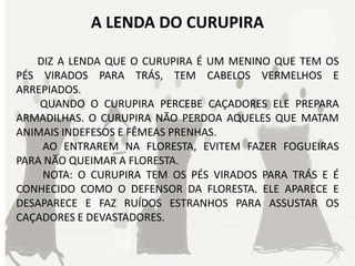 A LENDA DO CURUPIRA

   DIZ A LENDA QUE O CURUPIRA É UM MENINO QUE TEM OS
PÉS VIRADOS PARA TRÁS, TEM CABELOS VERMELHOS E
ARREPIADOS.
    QUANDO O CURUPIRA PERCEBE CAÇADORES ELE PREPARA
ARMADILHAS. O CURUPIRA NÃO PERDOA AQUELES QUE MATAM
ANIMAIS INDEFESOS E FÊMEAS PRENHAS.
    AO ENTRAREM NA FLORESTA, EVITEM FAZER FOGUEIRAS
PARA NÃO QUEIMAR A FLORESTA.
    NOTA: O CURUPIRA TEM OS PÉS VIRADOS PARA TRÁS E É
CONHECIDO COMO O DEFENSOR DA FLORESTA. ELE APARECE E
DESAPARECE E FAZ RUÍDOS ESTRANHOS PARA ASSUSTAR OS
CAÇADORES E DEVASTADORES.
 