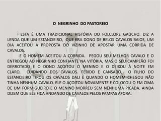 O NEGRINHO DO PASTOREIO

      ESTA É UMA TRADICIONAL HISTÓRIA DO FOLCLORE GAÚCHO. DIZ A
LENDA QUE UM ESTANCIEIRO, QUE ERA DONO DE BELOS CAVALOS BAIOS, UM
DIA ACEITOU A PROPOSTA DO VIZINHO DE APOSTAR UMA CORRIDA DE
CAVALOS.
     E O HOMEM ACEITOU A CORRIDA. PEGOU SEU MELHOR CAVALO E O
ENTREGOU AO NEGRINHO CONFIANTE NA VITÓRIA, MAS O SEU CAMPEÃO FOI
DERROTADO E O DONO AÇOITOU O MENINO E O DEIXOU À NOITE EM
CLARO, CUIDANDO DOS CAVALOS. FERIDO E CANSADO, O FILHO DO
ESTANCIEIRO TIROU OS CAVALOS DALI E QUANDO O HOMEM CHEGOU NÃO
TINHA NENHUM CAVALO. ELE O AÇOITOU NOVAMENTE E COLOCOU-O EM CIMA
DE UM FORMIGUEIRO E O MENINO MORREU SEM NENHUMA PICADA. AINDA
DIZEM QUE ELE FICA ANDANDO DE CAVALOS PELOS PAMPAS AFORA.
 
