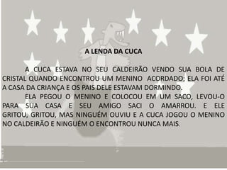 A LENDA DA CUCA

       A CUCA ESTAVA NO SEU CALDEIRÃO VENDO SUA BOLA DE
CRISTAL QUANDO ENCONTROU UM MENINO ACORDADO; ELA FOI ATÉ
A CASA DA CRIANÇA E OS PAIS DELE ESTAVAM DORMINDO.
       ELA PEGOU O MENINO E COLOCOU EM UM SACO, LEVOU-O
PARA SUA CASA E SEU AMIGO SACI O AMARROU. E ELE
GRITOU, GRITOU, MAS NINGUÉM OUVIU E A CUCA JOGOU O MENINO
NO CALDEIRÃO E NINGUÉM O ENCONTROU NUNCA MAIS.
 
