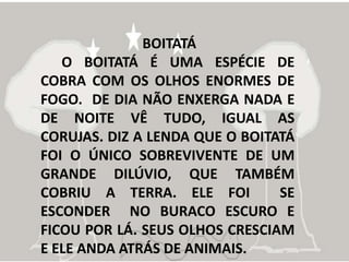 BOITATÁ
   O BOITATÁ É UMA ESPÉCIE DE
COBRA COM OS OLHOS ENORMES DE
FOGO. DE DIA NÃO ENXERGA NADA E
DE NOITE VÊ TUDO, IGUAL AS
CORUJAS. DIZ A LENDA QUE O BOITATÁ
FOI O ÚNICO SOBREVIVENTE DE UM
GRANDE DILÚVIO, QUE TAMBÉM
COBRIU A TERRA. ELE FOI         SE
ESCONDER NO BURACO ESCURO E
FICOU POR LÁ. SEUS OLHOS CRESCIAM
E ELE ANDA ATRÁS DE ANIMAIS.
 