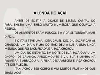 A LENDA DO AÇAÍ
        ANTES DE EXISTIR A CIDADE DE BELÉM, CAPITAL DO
PARÁ, EXISTIA UMA TRIBO MUITO NUMEROSA QUE OCUPAVA A
REGIÃO.
        OS ALIMENTOS ERAM POUCOS E A VIDA SE TORNAVA MAIS
DIFÍCIL.
        E O ITAKI TEVE UMA IDEIA CRUEL, DECIDIU SACRIFICAR AS
CRIANÇAS. UM DIA A FILHA DO ITAKI DEU A LUZ A UMA LINDA
MENINA, QUE FOI SACRIFICADA E A IAÇÃ CHOROU.
        UM DIA, NO ENTANTO, EM NOITE DE LUA, IAÇÃ OUVIU UM
CHORO DE CRIANÇA, APROXIMOU-SE E VIU SUA FILHINHA NA
PALMEIRA E ABRAÇOU-A. A FILHA DESAPARECEU E IAÇÃ CHOROU
ATÉ DESFALECER.
        ITAKI ACHOU SEU CORPO E VIU MUITOS FRUTINHOS QUE
ERAM AÇAÍ.
 