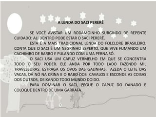 A LENDA DO SACI PERERÊ

        SE VOCÊ AVISTAR UM RODAMOINHO SURGINDO DE REPENTE
CUIDADO: ALI DENTRO PODE ESTAR O SACI PERERÊ.
        ESTA É A MAIS TRADICIONAL LENDA DO FOLCLORE BRASILEIRO.
CONTA QUE O SACI É UM NEGRINHO ESPERTO, QUE VIVE FUMANDO UM
CACHIMBO DE BARRO E PULANDO COM UMA PERNA SÓ.
        O SACI USA UM CAPUZ VERMELHO EM QUE SE CONCENTRA
TODO O SEU PODER. ELE ANDA POR TODO LADO FAZENDO MIL
TRAVESSURAS: ESTRAGA OS OVOS DAS GALINHAS, AZEDA O LEITE DAS
VACAS, DÁ NÓ NA CRINA E O RABO DOS CAVALOS E ESCONDE AS COISAS
DOS OUTROS, DEIXANDO TODO MUNDO DOIDO.
        PARA DOMINAR O SACI, PEGUE O CAPUZ DO DANADO E
COLOQUE DENTRO DE UMA GARRAFA.
 