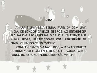 IARA

   A IARA É UMA BELA SEREIA, PARECIDA COM UMA
ÍNDIA, DE LONGOS CABELOS NEGROS. AO ENTARDECER
ELA SAI DAS PRONFUDEZAS D´ÁGUA E VEM SENTAR-SE
NUMA PEDRA, PENTEANDO-SE COM SEU PENTE DE
PRATA, OLHANDO-SE NO ESPELHO.
    COM SEU CANTO MARAVILHOSO, A IARA CONQUISTA
OS HOMENS QUE SÃO ENFEITIÇADOS E LEVADOS PARA O
FUNDO DO RIO ONDE NUNCA MAIS SÃO VISTOS.
 
