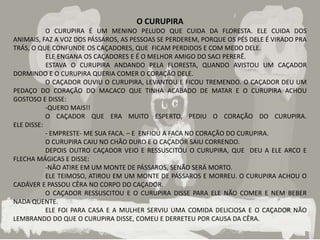 O CURUPIRA
           O CURUPIRA É UM MENINO PELUDO QUE CUIDA DA FLORESTA. ELE CUIDA DOS
ANIMAIS, FAZ A VOZ DOS PÁSSAROS, AS PESSOAS SE PERDEREM, PORQUE OS PÉS DELE É VIRADO PRA
TRÁS, O QUE CONFUNDE OS CAÇADORES, QUE FICAM PERDIDOS E COM MEDO DELE.
           ELE ENGANA OS CAÇADORES E É O MELHOR AMIGO DO SACI PERERÊ.
           ESTAVA O CURUPIRA ANDANDO PELA FLORESTA, QUANDO AVISTOU UM CAÇADOR
DORMINDO E O CURUPIRA QUERIA COMER O CORAÇÃO DELE.
           O CAÇADOR OUVIU O CURUPIRA, LEVANTOU E FICOU TREMENDO. O CAÇADOR DEU UM
PEDAÇO DO CORAÇÃO DO MACACO QUE TINHA ACABADO DE MATAR E O CURUPIRA ACHOU
GOSTOSO E DISSE:
           -QUERO MAIS!!
           O CAÇADOR QUE ERA MUITO ESPERTO, PEDIU O CORAÇÃO DO CURUPIRA.
ELE DISSE:
           - EMPRESTE- ME SUA FACA. – E ENFIOU A FACA NO CORAÇÃO DO CURUPIRA.
           O CURUPIRA CAIU NO CHÃO DURO E O CAÇADOR SAIU CORRENDO.
           DEPOIS OUTRO CAÇADOR VEIO E RESSUSCITOU O CURUPIRA, QUE DEU A ELE ARCO E
FLECHA MÁGICAS E DISSE:
           -NÃO ATIRE EM UM MONTE DE PÁSSAROS, SENÃO SERÁ MORTO.
           ELE TEIMOSO, ATIROU EM UM MONTE DE PÁSSAROS E MORREU. O CURUPIRA ACHOU O
CADÁVER E PASSOU CÊRA NO CORPO DO CAÇADOR.
           O CAÇADOR RESSUSCITOU E O CURUPIRA DISSE PARA ELE NÃO COMER E NEM BEBER
NADA QUENTE.
           ELE FOI PARA CASA E A MULHER SERVIU UMA COMIDA DELICIOSA E O CAÇADOR NÃO
LEMBRANDO DO QUE O CURUPIRA DISSE, COMEU E DERRETEU POR CAUSA DA CÊRA.
 