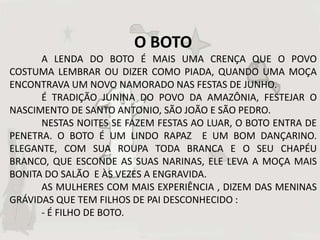 O BOTO
      A LENDA DO BOTO É MAIS UMA CRENÇA QUE O POVO
COSTUMA LEMBRAR OU DIZER COMO PIADA, QUANDO UMA MOÇA
ENCONTRAVA UM NOVO NAMORADO NAS FESTAS DE JUNHO.
      É TRADIÇÃO JUNINA DO POVO DA AMAZÔNIA, FESTEJAR O
NASCIMENTO DE SANTO ANTONIO, SÃO JOÃO E SÃO PEDRO.
      NESTAS NOITES SE FAZEM FESTAS AO LUAR, O BOTO ENTRA DE
PENETRA. O BOTO É UM LINDO RAPAZ E UM BOM DANÇARINO.
ELEGANTE, COM SUA ROUPA TODA BRANCA E O SEU CHAPÉU
BRANCO, QUE ESCONDE AS SUAS NARINAS, ELE LEVA A MOÇA MAIS
BONITA DO SALÃO E ÀS VEZES A ENGRAVIDA.
      AS MULHERES COM MAIS EXPERIÊNCIA , DIZEM DAS MENINAS
GRÁVIDAS QUE TEM FILHOS DE PAI DESCONHECIDO :
      - É FILHO DE BOTO.
 
