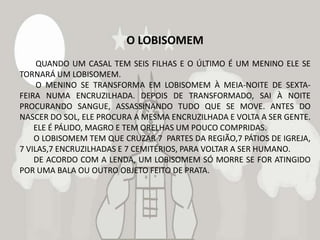 O LOBISOMEM
     QUANDO UM CASAL TEM SEIS FILHAS E O ÚLTIMO É UM MENINO ELE SE
TORNARÁ UM LOBISOMEM.
     O MENINO SE TRANSFORMA EM LOBISOMEM À MEIA-NOITE DE SEXTA-
FEIRA NUMA ENCRUZILHADA. DEPOIS DE TRANSFORMADO, SAI À NOITE
PROCURANDO SANGUE, ASSASSINANDO TUDO QUE SE MOVE. ANTES DO
NASCER DO SOL, ELE PROCURA A MESMA ENCRUZILHADA E VOLTA A SER GENTE.
    ELE É PÁLIDO, MAGRO E TEM ORELHAS UM POUCO COMPRIDAS.
    O LOBISOMEM TEM QUE CRUZAR 7 PARTES DA REGIÃO,7 PÁTIOS DE IGREJA,
7 VILAS,7 ENCRUZILHADAS E 7 CEMITÉRIOS, PARA VOLTAR A SER HUMANO.
    DE ACORDO COM A LENDA, UM LOBISOMEM SÓ MORRE SE FOR ATINGIDO
POR UMA BALA OU OUTRO OBJETO FEITO DE PRATA.
 