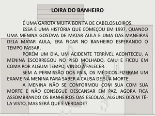 LOIRA DO BANHEIRO

       É UMA GAROTA MUITA BONITA DE CABELOS LOIROS.
       ESSA É UMA HISTÓRIA QUE COMEÇOU EM 1997, QUANDO
UMA MENINA GOSTAVA DE MATAR AULA E UMA DAS MANEIRAS
DELA MATAR AULA, ERA FICAR NO BANHEIRO ESPERANDO O
TEMPO PASSAR.
       PORÉM UM DIA, UM ACIDENTE TERRÍVEL ACONTECEU, A
MENINA ESCORREGOU NO PISO MOLHADO, CAIU E FICOU EM
COMA POR ALGUM TEMPO, VINDO A FALECER.
       SEM A PERMISSÃO DOS PAIS, OS MÉDICOS FIZERAM UM
EXAME NA MENINA PARA SABER A CAUSA DE SUA MORTE.
       A MENINA NÃO SE CONFORMOU COM SUA COM SUA
MORTE E NÃO CONSEGUE DESCANSAR EM PAZ. AGORA FICA
ASSOMBRANDO OS BANHEIROS DAS ESCOLAS. ALGUNS DIZEM TÊ-
LA VISTO, MAS SERÁ QUE É VERDADE?
 